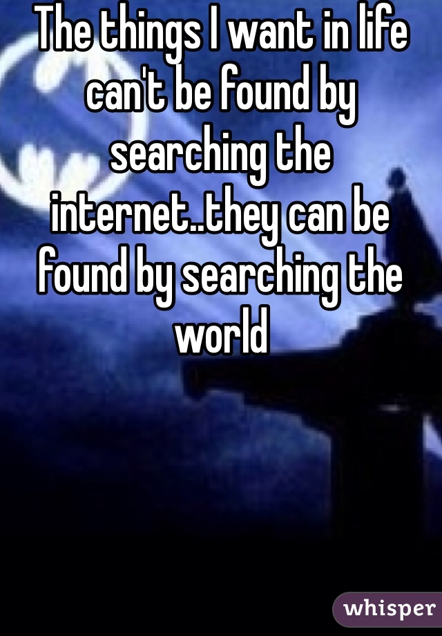 The things I want in life can't be found by searching the internet..they can be found by searching the world