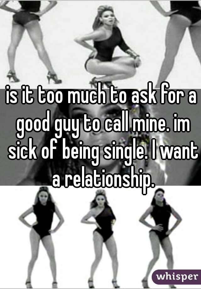 is it too much to ask for a good guy to call mine. im sick of being single. I want a relationship.