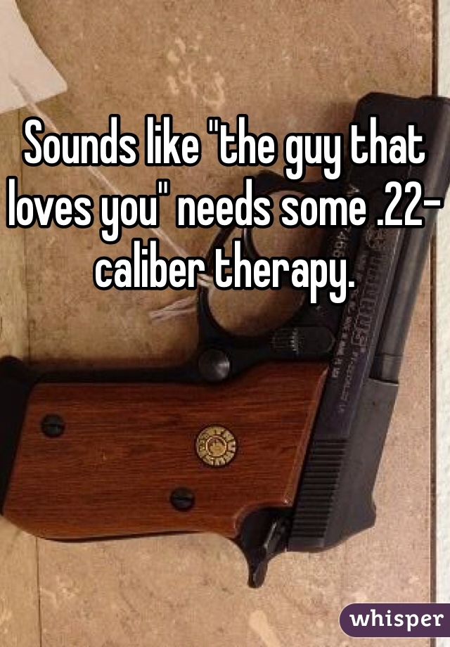 Sounds like "the guy that loves you" needs some .22-caliber therapy.
