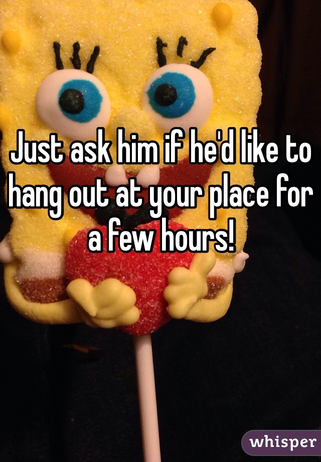 Just ask him if he'd like to hang out at your place for a few hours!