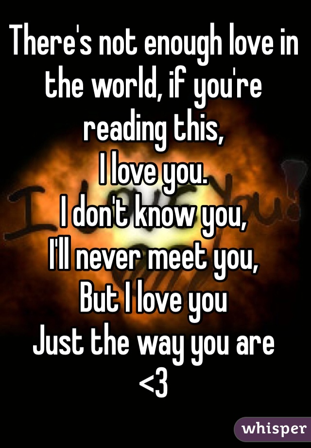 There's not enough love in the world, if you're reading this,
I love you.
I don't know you,
I'll never meet you,
But I love you
Just the way you are 
<3