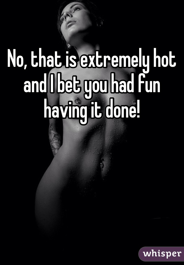 No, that is extremely hot and I bet you had fun having it done!