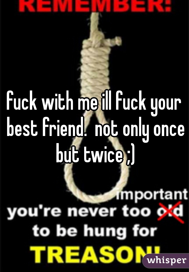 fuck with me ill fuck your best friend.  not only once but twice ;)