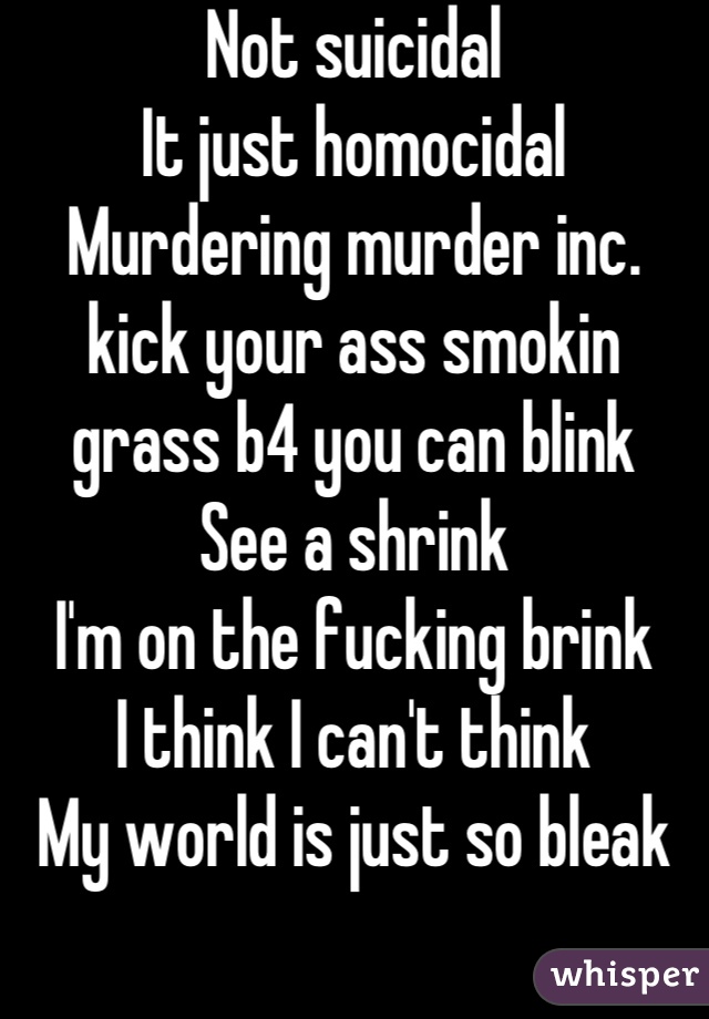 Not suicidal
It just homocidal
Murdering murder inc. 
kick your ass smokin grass b4 you can blink
See a shrink
I'm on the fucking brink 
I think I can't think
My world is just so bleak
