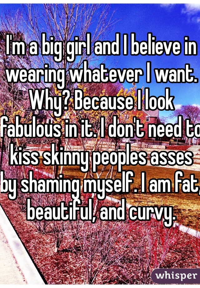 I'm a big girl and I believe in wearing whatever I want. Why? Because I look fabulous in it. I don't need to kiss skinny peoples asses by shaming myself. I am fat, beautiful, and curvy.