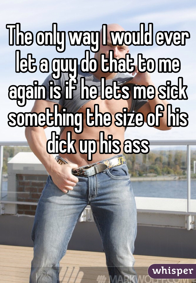 The only way I would ever let a guy do that to me again is if he lets me sick something the size of his dick up his ass