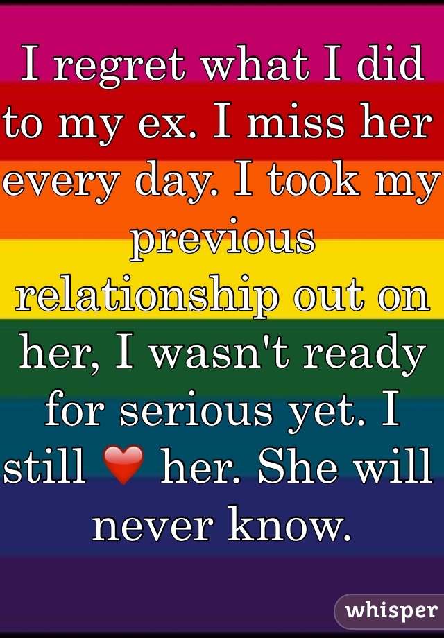 I regret what I did to my ex. I miss her every day. I took my previous relationship out on her, I wasn't ready for serious yet. I still ❤️ her. She will never know. 