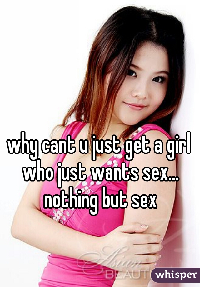 why cant u just get a girl who just wants sex... nothing but sex