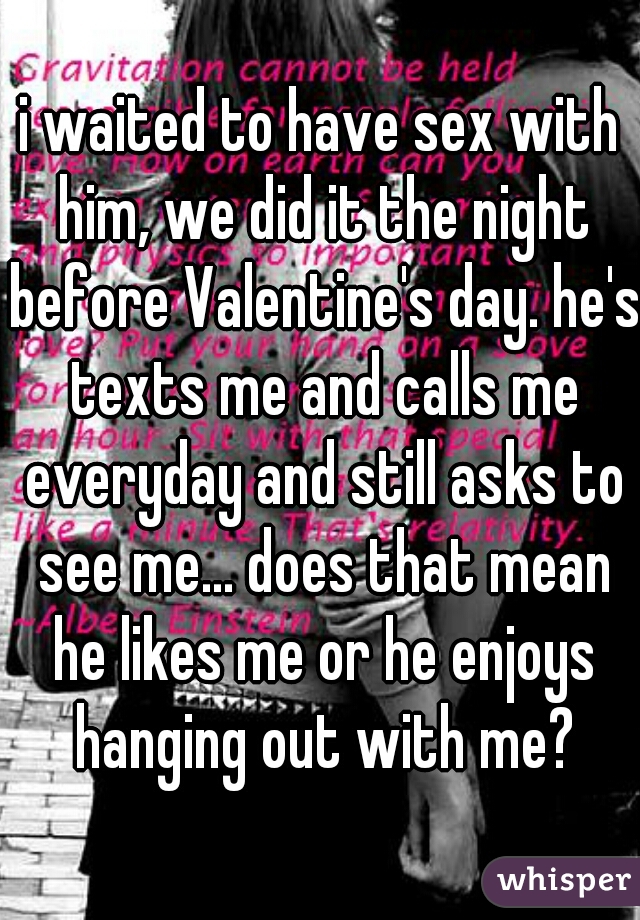 i waited to have sex with him, we did it the night before Valentine's day. he's texts me and calls me everyday and still asks to see me... does that mean he likes me or he enjoys hanging out with me?