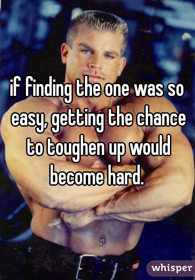 if finding the one was so easy, getting the chance to toughen up would become hard. 