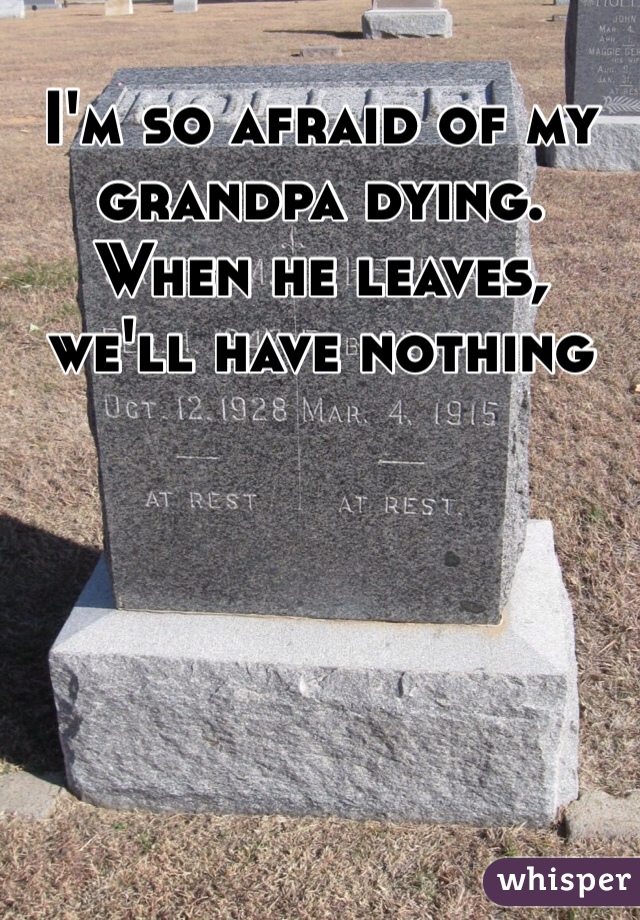 I'm so afraid of my grandpa dying. When he leaves, we'll have nothing 