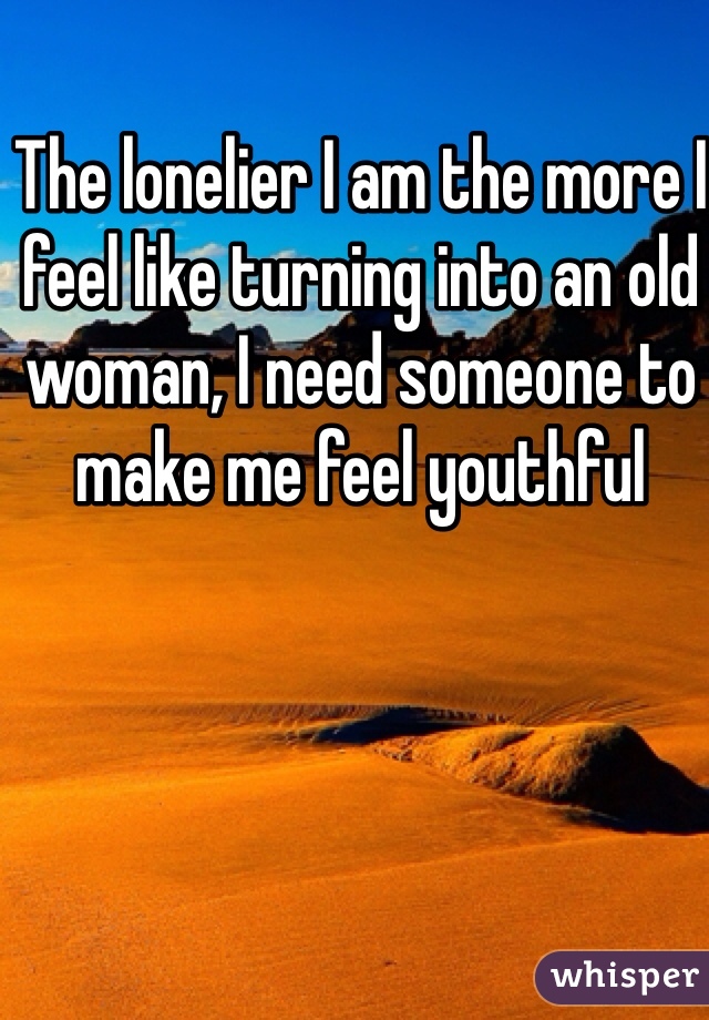 The lonelier I am the more I feel like turning into an old woman, I need someone to make me feel youthful