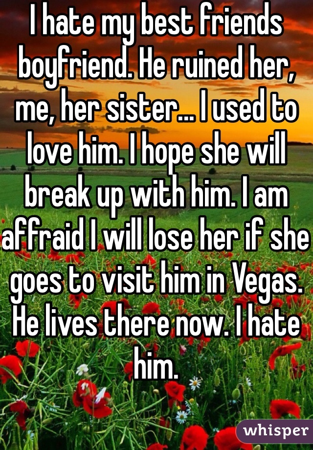 I hate my best friends boyfriend. He ruined her, me, her sister... I used to love him. I hope she will break up with him. I am affraid I will lose her if she goes to visit him in Vegas. He lives there now. I hate him. 