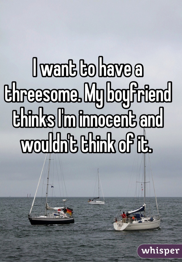 I want to have a threesome. My boyfriend thinks I'm innocent and wouldn't think of it. 
