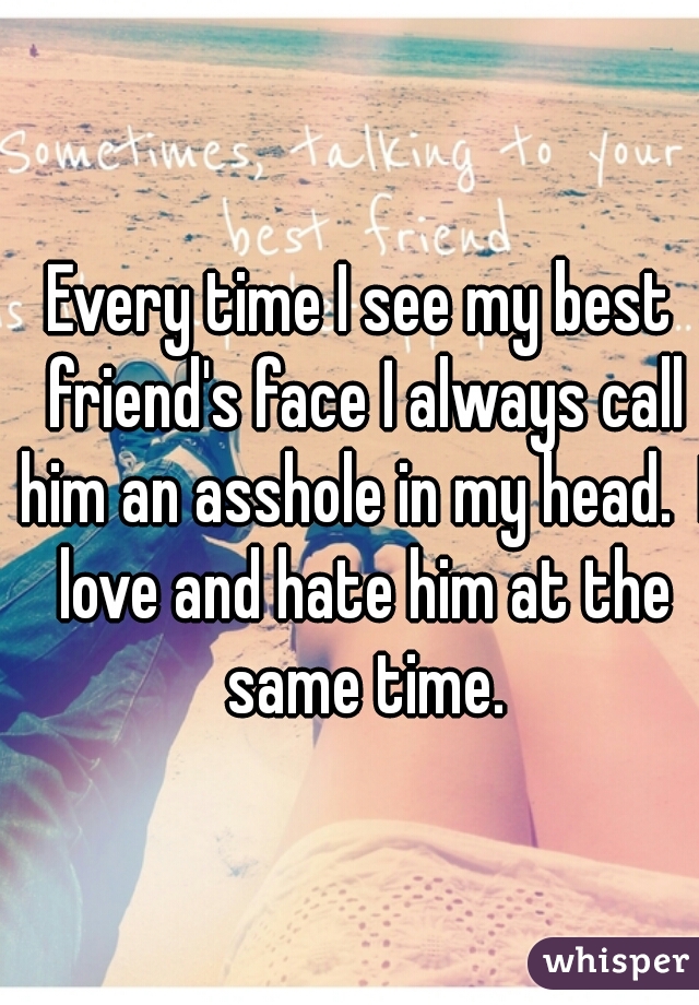 Every time I see my best friend's face I always call him an asshole in my head.  I love and hate him at the same time.