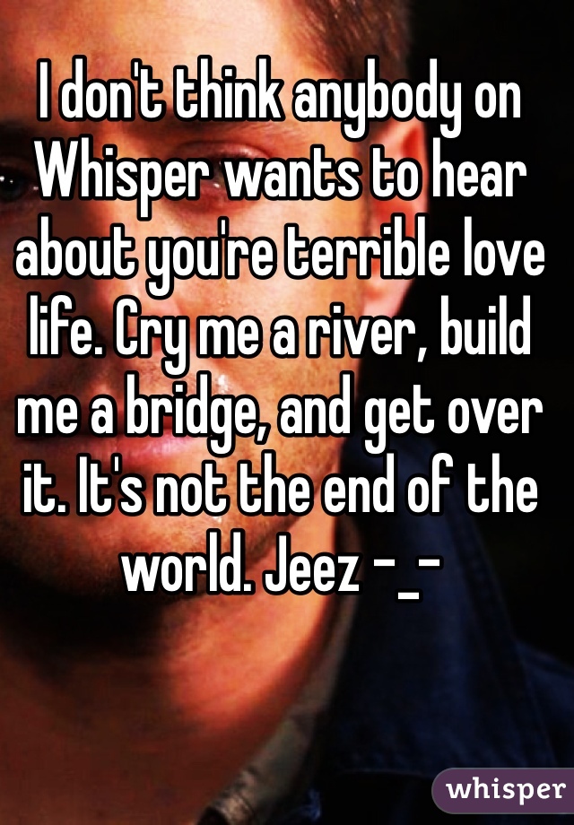 I don't think anybody on Whisper wants to hear about you're terrible love life. Cry me a river, build me a bridge, and get over it. It's not the end of the world. Jeez -_-