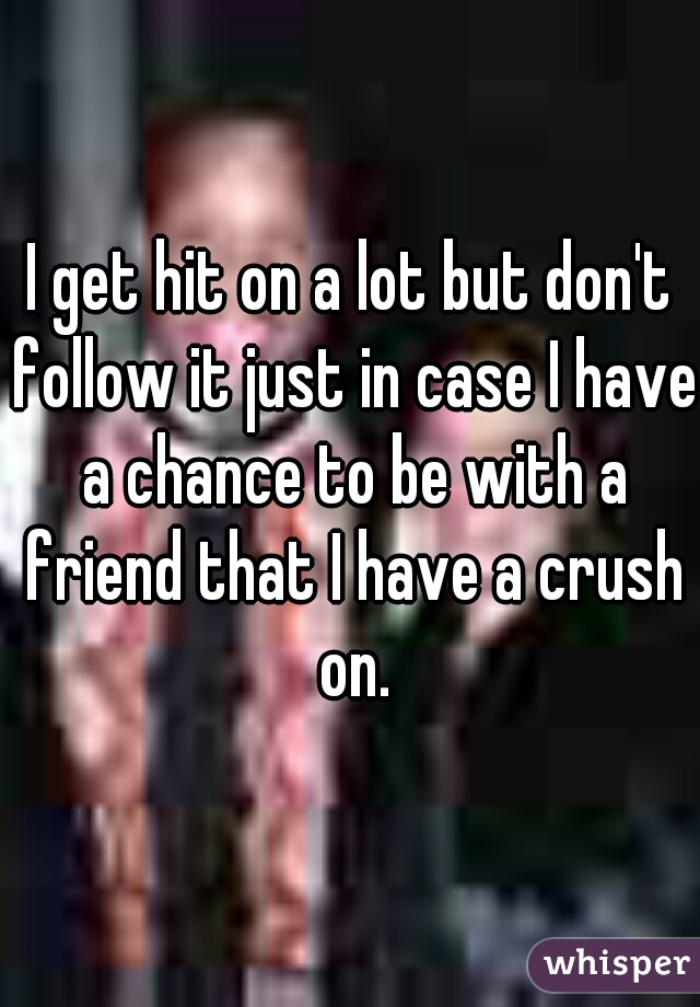 I get hit on a lot but don't follow it just in case I have a chance to be with a friend that I have a crush on.