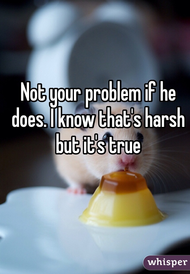 Not your problem if he does. I know that's harsh but it's true 