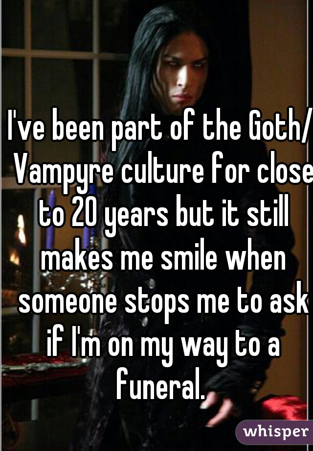 I've been part of the Goth/ Vampyre culture for close to 20 years but it still makes me smile when someone stops me to ask if I'm on my way to a funeral. 