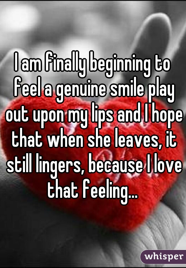 I am finally beginning to feel a genuine smile play out upon my lips and I hope that when she leaves, it still lingers, because I love that feeling... 