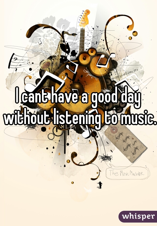 I cant have a good day without listening to music.  