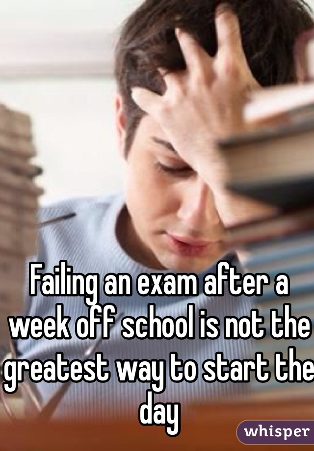 Failing an exam after a week off school is not the greatest way to start the day