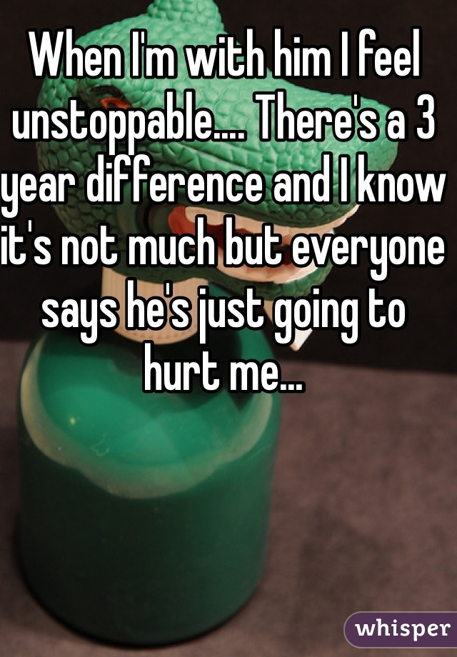 When I'm with him I feel unstoppable.... There's a 3 year difference and I know it's not much but everyone says he's just going to hurt me...   