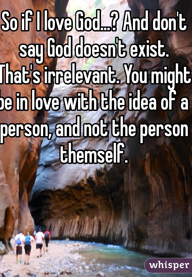 So if I love God...? And don't say God doesn't exist. That's irrelevant. You might be in love with the idea of a person, and not the person themself. 