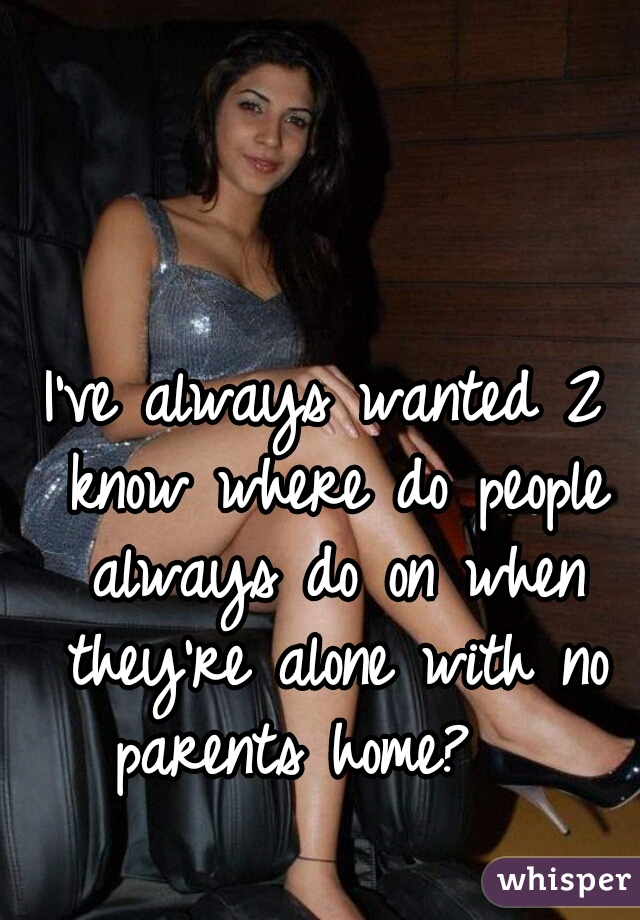 I've always wanted 2 know where do people always do on when they're alone with no parents home?   