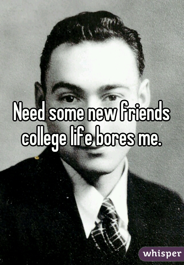 Need some new friends college life bores me. 