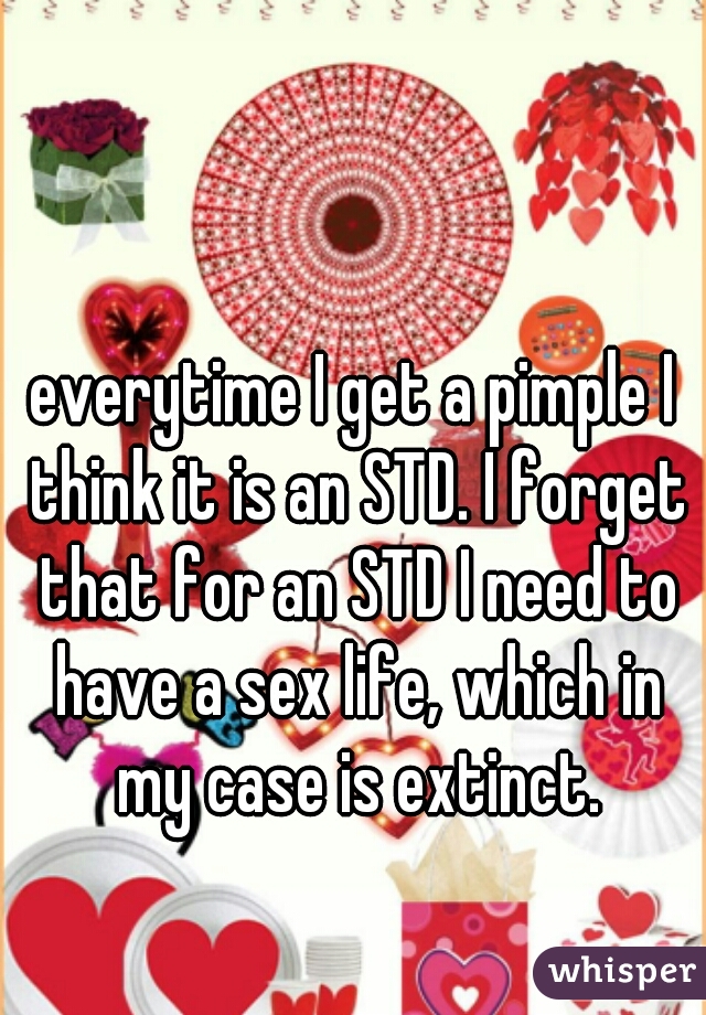 everytime I get a pimple I think it is an STD. I forget that for an STD I need to have a sex life, which in my case is extinct.