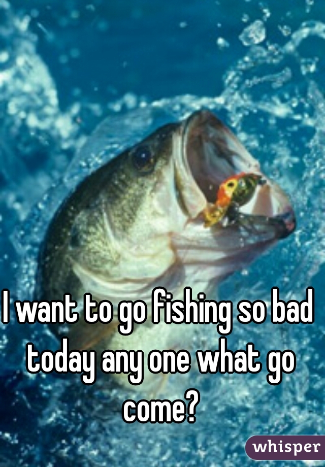 I want to go fishing so bad today any one what go come?