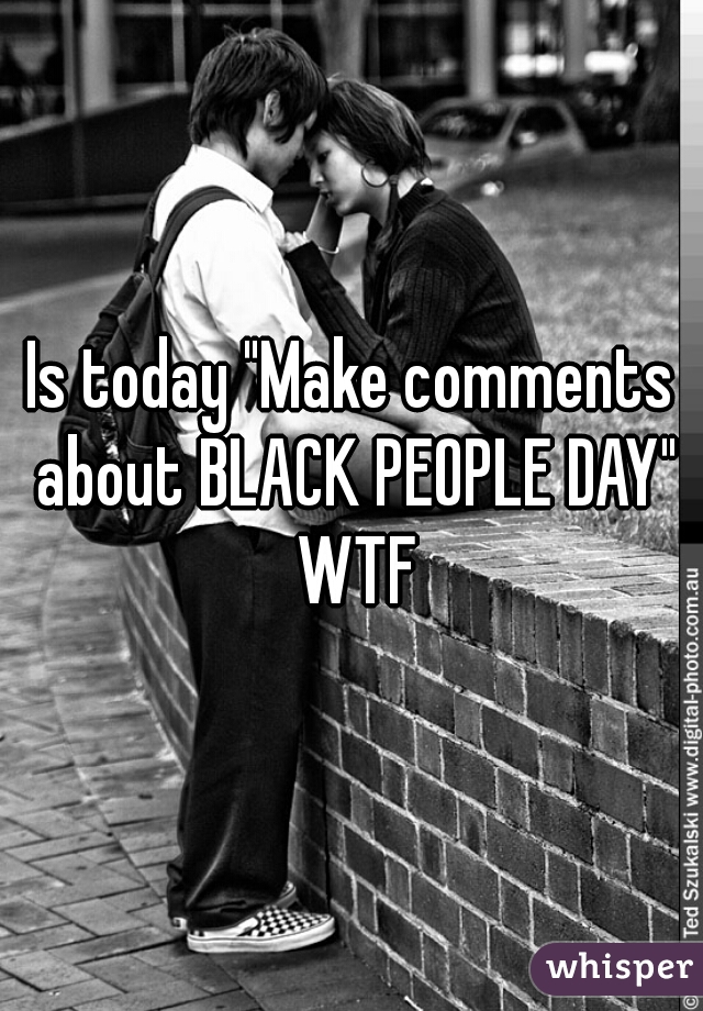 Is today "Make comments about BLACK PEOPLE DAY" WTF