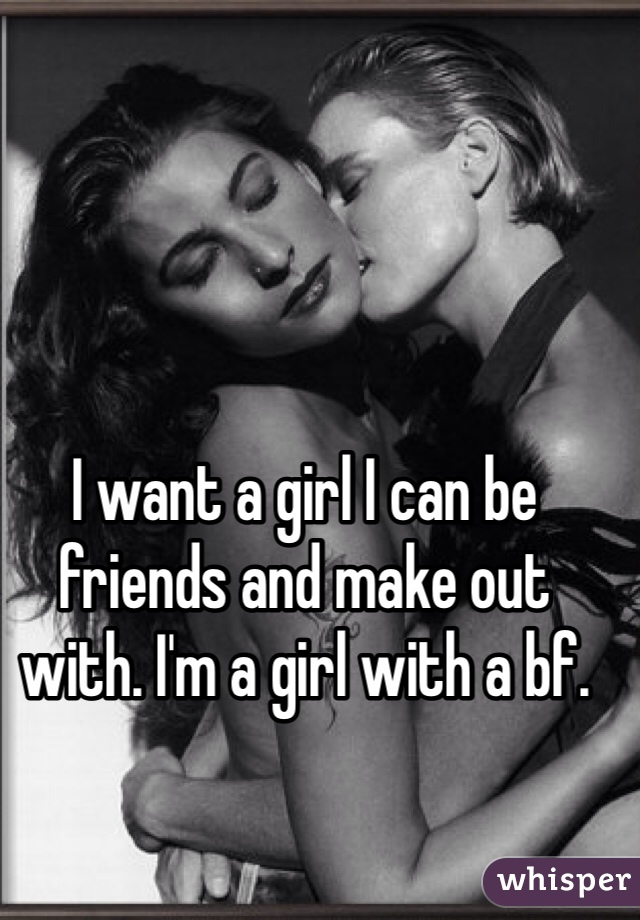 I want a girl I can be friends and make out with. I'm a girl with a bf. 