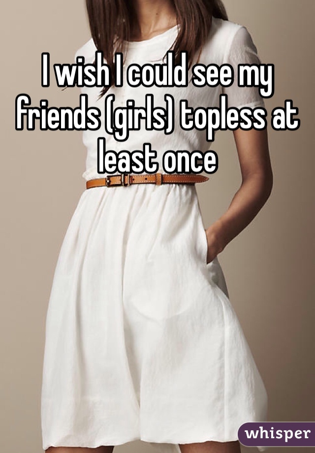 I wish I could see my friends (girls) topless at least once