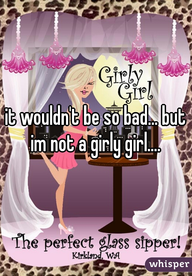 it wouldn't be so bad... but im not a girly girl.... 