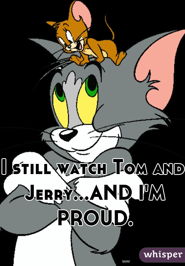 I still watch Tom and Jerry...AND I'M PROUD.