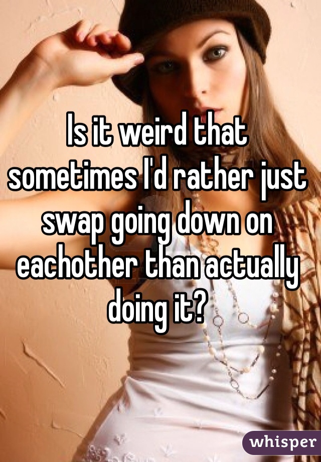 Is it weird that sometimes I'd rather just swap going down on eachother than actually doing it?