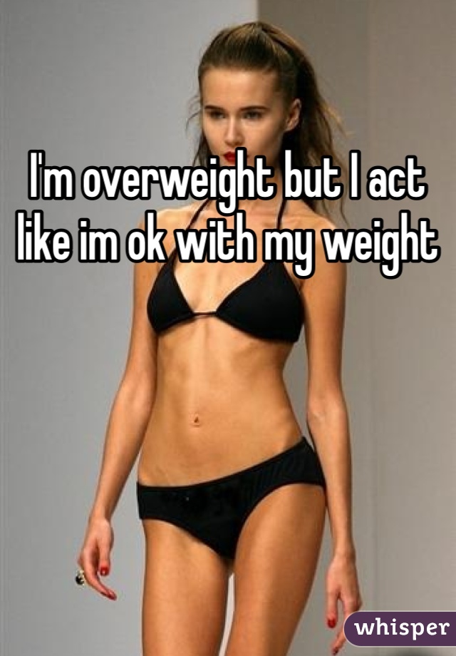 I'm overweight but I act like im ok with my weight
