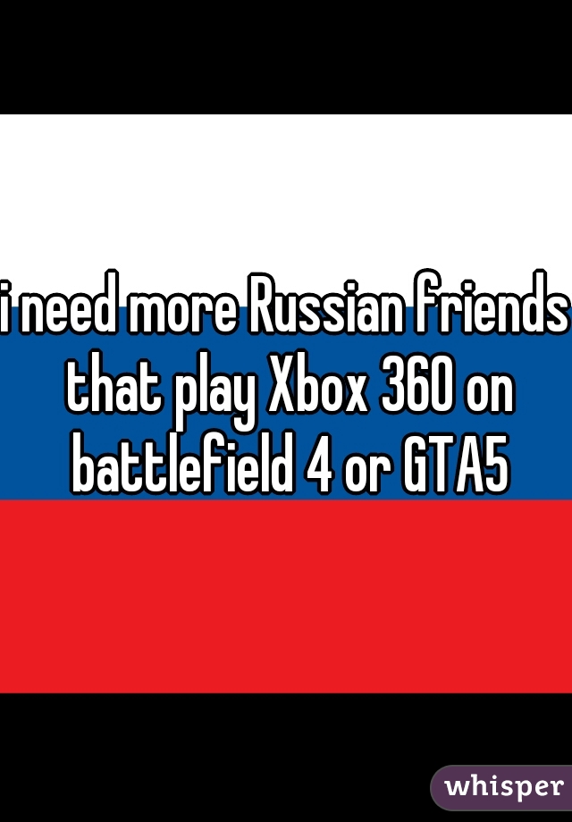 i need more Russian friends that play Xbox 360 on battlefield 4 or GTA5