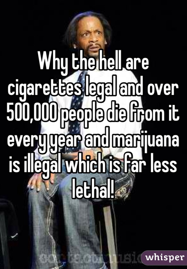 Why the hell are cigarettes legal and over 500,000 people die from it every year and marijuana is illegal which is far less lethal! 