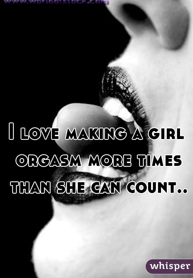 I love making a girl orgasm more times than she can count..