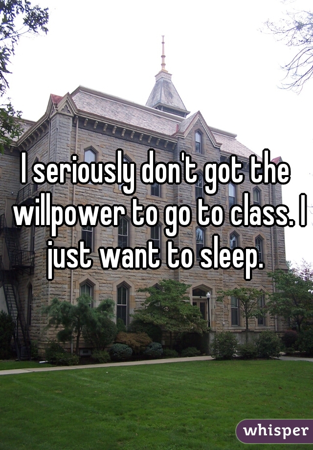 I seriously don't got the willpower to go to class. I just want to sleep. 