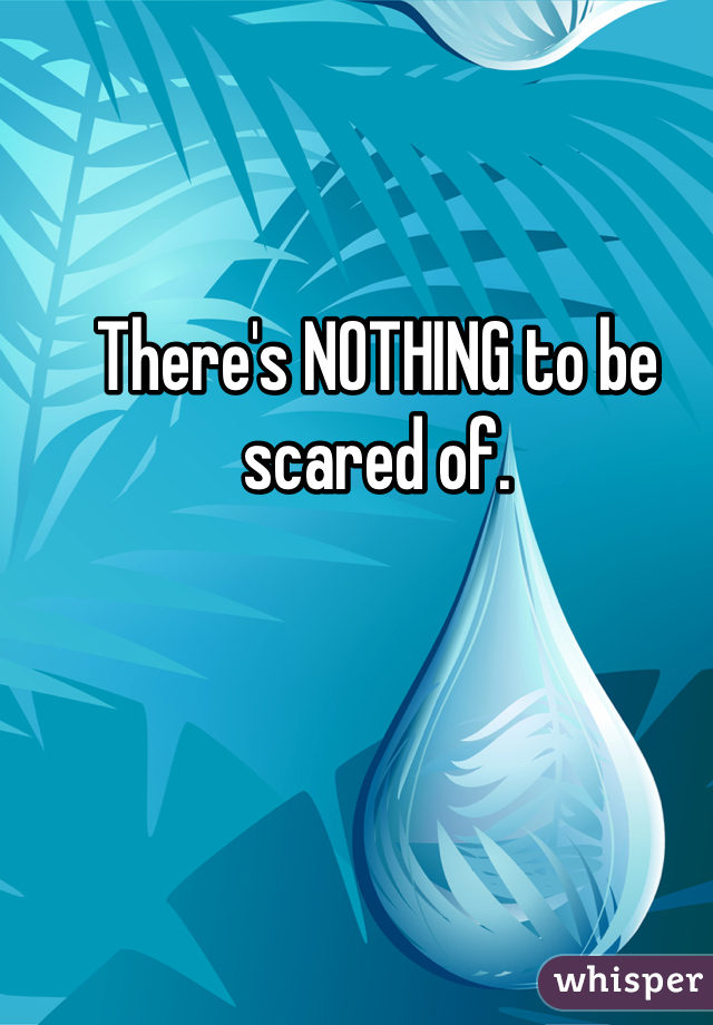 There's NOTHING to be scared of.