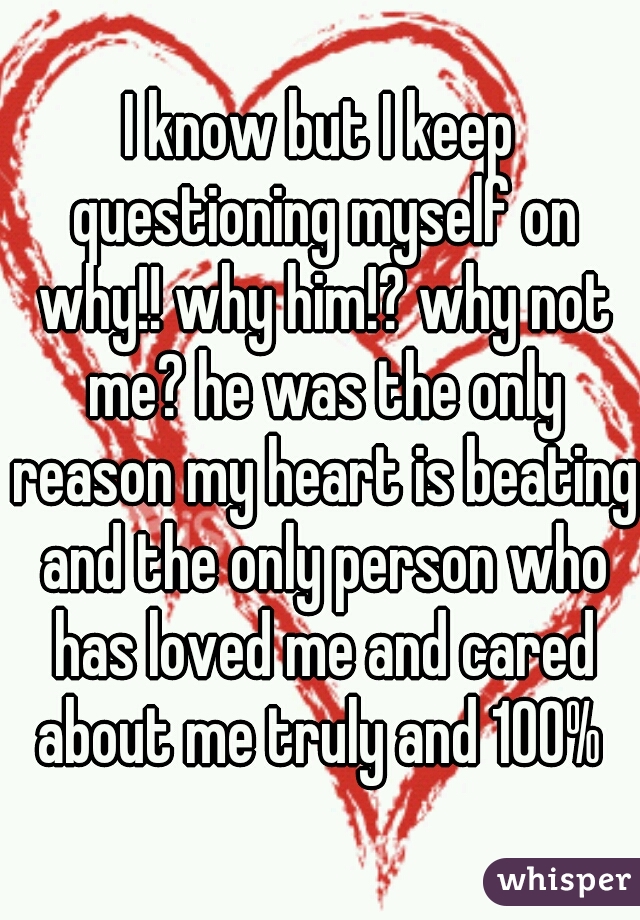 I know but I keep questioning myself on why!! why him!? why not me? he was the only reason my heart is beating and the only person who has loved me and cared about me truly and 100% 