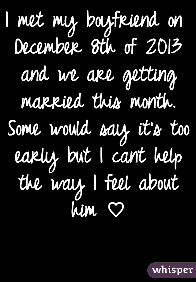 I met my boyfriend on December 8th of 2013 and we are getting married this month. Some would say it's too early but I cant help the way I feel about him ♡