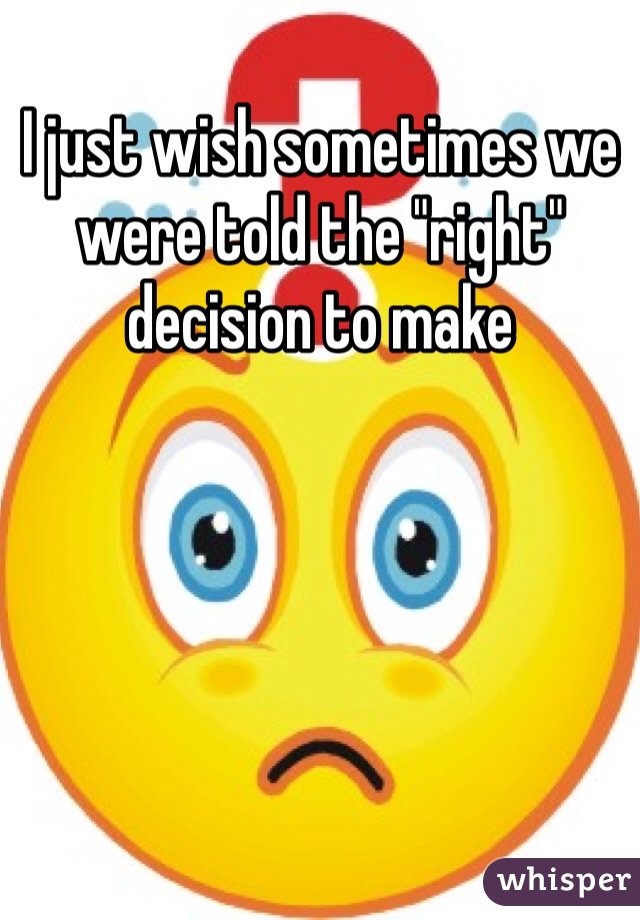 I just wish sometimes we were told the "right" decision to make
