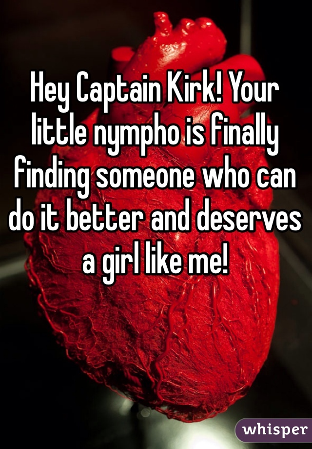 Hey Captain Kirk! Your little nympho is finally finding someone who can do it better and deserves a girl like me! 