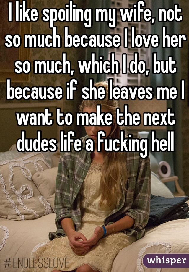 I like spoiling my wife, not so much because I love her so much, which I do, but because if she leaves me I want to make the next dudes life a fucking hell