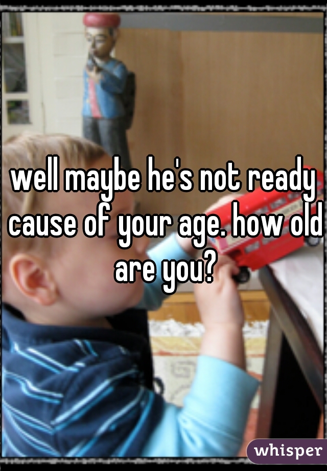 well maybe he's not ready cause of your age. how old are you?